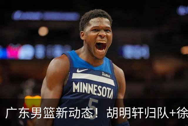 广东男篮新动态！胡明轩归队+徐杰黄明依赴美特训，四人合同到期